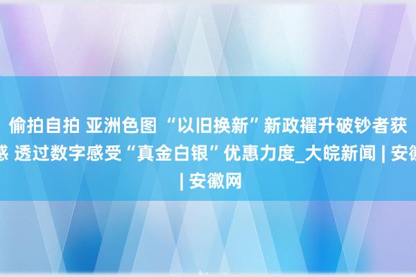 偷拍自拍 亚洲色图 “以旧换新”新政擢升破钞者获取感 透过数字感受“真金白银”优惠力度_大皖新闻 | 安徽网