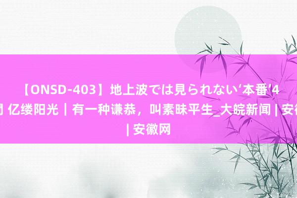 【ONSD-403】地上波では見られない‘本番’4時間 亿缕阳光｜有一种谦恭，叫素昧平生_大皖新闻 | 安徽网