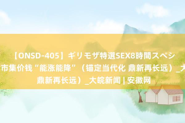 【ONSD-405】ギリモザ特選SEX8時間スペシャル 4 电力现货市集价钱“能涨能降”（锚定当代化 鼎新再长远）_大皖新闻 | 安徽网