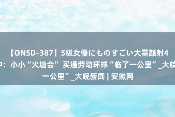 【ONSD-387】S級女優にものすごい大量顔射4時間 云南腾冲：小小“火塘会” 买通劳动环球“临了一公里”_大皖新闻 | 安徽网