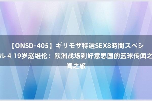 【ONSD-405】ギリモザ特選SEX8時間スペシャル 4 19岁赵维伦：欧洲战场到好意思国的篮球传闻之旅