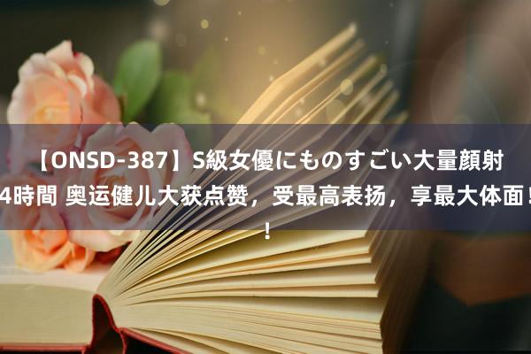 【ONSD-387】S級女優にものすごい大量顔射4時間 奥运健儿大获点赞，受最高表扬，享最大体面！