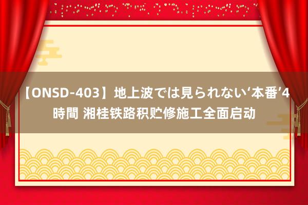 【ONSD-403】地上波では見られない‘本番’4時間 湘桂铁路积贮修施工全面启动