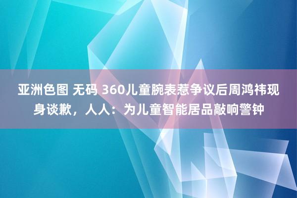 亚洲色图 无码 360儿童腕表惹争议后周鸿祎现身谈歉，人人：为儿童智能居品敲响警钟