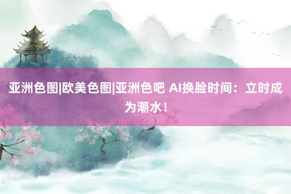 亚洲色图|欧美色图|亚洲色吧 AI换脸时间：立时成为潮水！