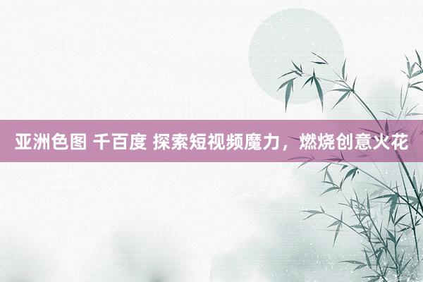 亚洲色图 千百度 探索短视频魔力，燃烧创意火花