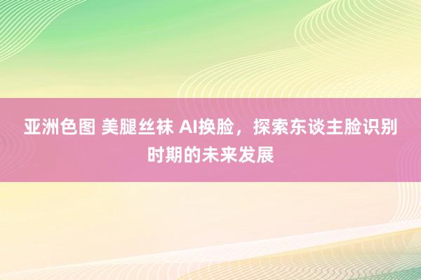 亚洲色图 美腿丝袜 AI换脸，探索东谈主脸识别时期的未来发展