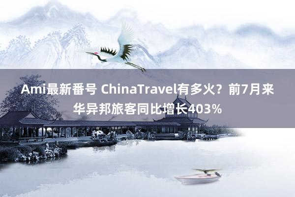 Ami最新番号 ChinaTravel有多火？前7月来华异邦旅客同比增长403%