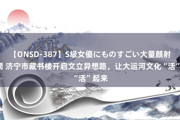 【ONSD-387】S級女優にものすごい大量顔射4時間 济宁市藏书楼开启文立异想路，让大运河文化“活”起来