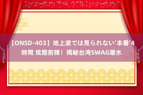 【ONSD-403】地上波では見られない‘本番’4時間 炫酷前锋！揭秘台湾SWAG潮水